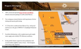 • 100% owned and operated large 167 km² (16,700 ha)
mineral concession package in south-central Mexico.
• Two contiguous mineral districts with long history of silver
mining and nascent gold mining.
• A 3.5 hour drive southwest from Mexico City, with paved
road access to the gate of IMPACT’s Guadalupe Production
Center.
• Excellent infrastructure, with a modern power grid, ample
water supply and a skilled, 99% Mexican workforce.
• In the prolific historic region for silver production with
several notable neighbors such as Taxco – first European
silver mine in the Americas.
5
Property Description
 