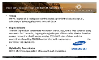 One of only 2 mines in Mexico with deal with Samsung C&T
9
• Timing
IMPACT signed on a strategic concentrate sales agreement with Samsung C&T,
subsidiary of Samsung Electronics in March 2019.
• Shipment Terms
The first shipment of concentrate will start in March 2019, with a fixed schedule every
two weeks for 12 months, shipping through the port of Manzanillo, Mexico. Based on
current production of 400 tonnes per day, 2019-2020 sales of silver lead-zinc
concentrate should top 800,000 ounces silver with revenues over 95% attributable to
pure silver (no equivalents)
•
High Quality Concentrates
Only 1 of 2 mining projects in Mexico with such transaction
 