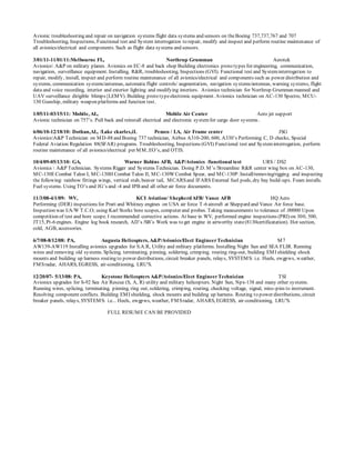 Avionic troubleshooting and repair on navigation systems flight data systems and sensors on theBoeing 737,737,767 and 707
Troubleshooting, Inspections, Functional test and System interrogation to repair, modify and inspect and perform routine maintenance of
all avionics/electrical and components. Such as flight data systems and sensors.
3/01/11-11/01/11:Melbourne FL, Northrup Grumman Aerotek
Avionics A&P on military planes. Avionics on EC-8 and back shop Building electronics proto types for engineering, communication,
navigation, surveillance equipment. Installing, R&R, troubleshooting, Inspections (GVI). Functional test and Systeminterrogation to
repair, modify, install, inspect and perform routine maintenance of all avionics/electrical and components such as power distribution and
systems, communication systems/antennas, automaticflight controls/ augmentation, navigation systems/antennas, warning systems, flight
data and voice recording, interior and exterior lighting and modifying interiors. Avionics technician for Northrop Grumman manned and
UAV surveillance dirigible blimps{LEMV). Building proto typeelectronic equipment. Avionics technician on AC-130 Spectre, MCU-
130 Gunship, military weapon platforms and function test.
1/05/11-03/15/11: Mobile, AL, Mobile Air Center Aero jet support
Avionic technician on 757’s. Pull back and reinstall electrical and electronic systemfor cargo door systems .
6/06/10-12/18/10: Dothan,AL, /Lake ckarles,iL Pemco / LA, Air Frame center JSG
AvionicsA&P Technician on MD-88 and Boeing 737 technician, Airbus A310-200, 600, A330’s Performing C, D checks, Special
Federal Aviation Regulation 88(SFAR) programs. Troubleshooting, Inspections (GVI) Functional test and Systeminterrogation, perform
routine maintenance of all avionics/electrical per MM, EO’s, and OTIS.
10/4/09-05/13/10: GA, Warner Robins AFB, A&P/Avionics /functional test URS / DS2
Avionics  A&P Technician. Systems Rigger and Systems Technician. Doing P.D. M’s /Streamline R&R center wing box on AC-130,
MC-130ECombat Talon I, MC-130H Combat Talon II, MC-130WCombat Spear, and MC-130P. Install/removing/rigging and inspecting
the following: rainbow fittings wings, vertical stab, beaver tail, MCARSand IFARS External fuel pods, dry bay build-ups. Foam installs.
Fuel systems. Using TO’s and JG’s and -4 and IPB and all other air force documents.
11/3/08-4/1/09: WV, KCI Aviation/ ShepherdAFB/ Vance AFB HQ Aero
Performing (DER) inspections for Pratt and Whitney engines on USA air force T-6 aircraft at Sheppard and Vance Air force base.
Inspection was I/A/W T.C.O; using Karl Storks bore scopes, computer and probes. Taking measurements to tolerance of .00000 Upon
competition of test and bore scope. I recommended corrective actions. At base in WV, performed engine inspections (PRI) on 300, 500,
JT15, Pt-6 engines. Engine log book research, AD’s /SB’s Work was to get engine in airworthy state(8130certificatation). Hot section,
cold, AGB, accessories.
6/7/08-8/12/08: PA, Augusta Helicopters, A&P/Avionics/Elect EngineerTechnician M7
AW139-AW119 Installing avionics upgrades for S.A.R, Utility and military platforms. Installing Night Sun and SEA FLIR. Running
wires and removing old systems. Splicing, terminating, pinning, soldering, crimping, routing ring-out, building EMI shielding shock
mounts and building up harness routing to power distributions, circuit breaker panels, relays, SYSTEMS: i.e. Heels, ewgpws, weather,
FMSradar, AHARS, EGRESS, air-conditioning, LRU'S.
12/20/07- 5/13/08: PA, Keystone Helicopters A&P/Avionics/Elect EngineerTechnician TSI
Avionics upgrades for S-92 Sea Air Rescue (S, A, R) utility and military helicopters. Night Sun, Npx-138 and many other systems.
Running wires, splicing, terminating, pinning, ring out, soldering, crimping, routing, checking voltage, signal, miss-pins to instrument.
Resolving component conflicts. Building EMI shielding, shock mounts and building up harness. Routing to power distributions, circuit
breaker panels, relays, SYSTEMS: i.e... Heels, ewgpws, weather, FMSradar, AHARS, EGRESS, air-conditioning, LRU'S.
FULL RESUME CAN BE PROVIDED
 