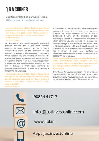 Q&ACORNER
I am investing since 2004 in Equity Mutual Funds
through SIP as well as Lumpsum. But never been
able to generate good returns ? Is my choice of
scheme is not good ? How to select a good
scheme for SIP ?
Ramesh, Nagpur
Questions Posted on our Social Media
FB/justinvest | Linkedien/justinvest
98864 41717
info @justinvestonline.com
www.jiol.in
App : justinvestonline
JTF : Ramesh Ji, I am thankful to you for raising this
question, because this is the most common
question for many investors. As far as SIP is
concerned, it works on the principles of Cost
Averaging & Power of compounding. I wonder in
which scheme you are invested in, because the
industry average of SIP returns in a multicap fund ,
in 16 years is around 14.5% p.a . I would suggest you
to please get your portfolio check done by us - for
free ! Simply E mail your portfolio on
info@justinvestonline.com or send the screenshot at
9886441717 via whattsapp
I am investing since 2004 in Equity Mutual Funds
through SIP as well as Lumpsum. But never been
able to generate good returns ? Is my choice of
scheme is not good ? How to select a good
scheme for SIP ?
Ramesh, Nagpur
JTF : Ramesh Ji, I am thankful to you for raising this
question, because this is the most common
question for many investors. As far as SIP is
concerned, it works on the principles of Cost
Averaging & Power of compounding. I wonder in
which scheme you are invested in, because the
industry average of SIP returns in a multicap fund ,
in 16 years is around 14.5% p.a . I would suggest you
to please get your portfolio check done by us - for
free ! Simply E mail your portfolio on
info@justinvestonline.com or send the screenshot at
9886441717 via whattsapp
I must congratulate you on this great initiative to
share informations and insights on key
investment subject through your News letter DO
you charge anything for the subscription ?
Vivek, Nasik
JTF : Thanks for your appreciation . No sir, we don't
charge anything for this . This is strictly for private
circulations only. You just need to be on our mailing
list to get the regular copies of our publications
 