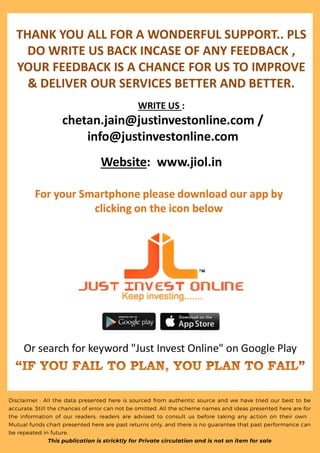 Disclaimer : All the data presented here is sourced from authentic source and we have tried our best to be
accurate. Still the chances of error can not be omitted. All the scheme names and ideas presented here are for
the information of our readers; readers are advised to consult us before taking any action on their own .
Mutual funds chart presented here are past returns only, and there is no guarantee that past performance can
be repeated in future.
This publication is stricktly for Private circulation and is not an item for sale
 