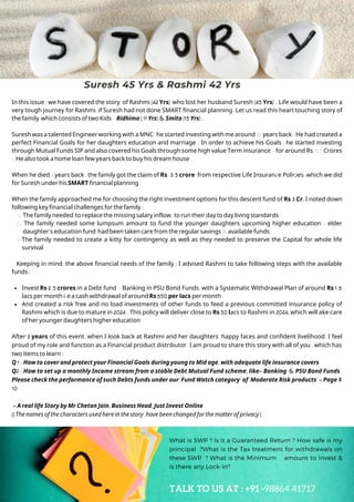 The family needed to replace the missing salary inflow ,to run their day to day living standards
The family needed some lumpsum amount to fund the younger daughters upcoming higher education ; elder
daughter's education fund had been taken care from the regular savings &available funds
The family needed to create a kitty for contingency as well as they needed to preserve the Capital for whole life
survival.
Invest Rs 2.5 crores in a Debt fund - Banking in PSU Bond Funds, with a Systematic Withdrawal Plan of around Rs 1.6
lacs per month i.e a cash withdrawal of around Rs 650 per lacs per month .
And created a risk free and no load investments of other funds to feed a previous committed insurance policy of
Rashmi which is due to mature in 2024 . This policy will deliver close to Rs 50 lacs to Rashmi in 2024, which will ake care
of her younger daughters higher education
In this issue , we have covered the story of Rashmi (42 Yrs) who lost her husband Suresh (45 Yrs) . Life would have been a
very tough journey for Rashmi, if Suresh had not done SMART financial planning. Let us read this heart touching story of
the family which consists of two Kids -Ridhima ( 11 Yrs) & Smita (15 Yrs) .
Suresh was a talented Engineer working with a MNC;he started investing with me around 10years back. He had created a
perfect Financial Goals for her daughters education and marriage . In order to achieve his Goals , he started investing
through Mutual Funds SIP and also covered his Goals through some high value Term insurance -for around Rs 3.5Crores
. He also took a home loan few years back to buy his dream house .
When he died 3 years back , the family got the claim of Rs. 3.5 crore from respective Life Insurance Policies, which we did
for Suresh under his SMART financial planning.
When the family approached me for choosing the right investment options for this descent fund of Rs 3 Cr, I noted down
following key financial challenges for the family :
1.
2.
3.
Keeping in mind, the above financial needs of the family , I advised Rashmi to take following steps with the available
funds :
After 3 years of this event, when I look back at Rashmi and her daughters happy faces and confident livelihood, I feel
proud of my role and function as a Financial product distributor. I am proud to share this story with all of you , which has
two items to learn :
Q 1 : How to cover and protect your Financial Goals during young to Mid age, with adequate life insurance covers
Q2 : How to set up a monthly Income stream from a stable Debt Mutual Fund scheme, like- Banking & PSU Bond Funds.
Please check the performance of such Debts funds under our 'Fund Watch category' of 'Moderate Risk products' - Page #
10
- A real life Story by Mr Chetan Jain, Business Head, Just Invest Online
((The names of the characters used here in the story,have been changed for the matter of privacy )
Suresh 45 Yrs & Rashmi 42 Yrs
What is SWP ? Is it a Guaranteed Return ? How safe is my
principal ?What is the Tax treatment for withdrawals on
these SWP ? What is the Minimum amount to invest &
is there any Lock-in?
TALK TO US AT : +91 -98864 41717
 