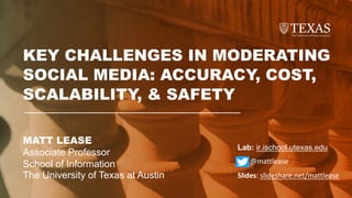 MATT LEASE
Associate Professor
School of Information
The University of Texas at Austin
KEY CHALLENGES IN MODERATING
SOCIAL MEDIA: ACCURACY, COST,
SCALABILITY, & SAFETY
Lab: ir.ischool.utexas.edu
@mattlease
Slides: slideshare.net/mattlease
 