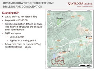 17
TSX: SVM | NYSE AMERICAN SVM
Kuanping (KP)
• 12.39 km2,~33 km north of Ying
• Acquired for US$13.5M
• Previous exploration defined six silver-
lead-zinc vein structures and one gold-
silver vein structure
• 2022 work plan:
• Drill 12,000 m
• Applied for a mining permit
• Future ores could be trucked to Ying
mill for treatment (~25km)
ORGANIC GROWTH THROUGH EXTENSIVE
DRILLING AND CONSOLIDATION
 