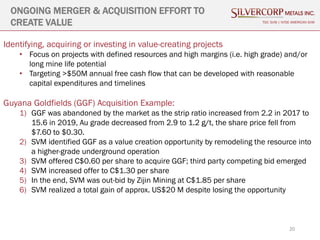 20
ONGOING MERGER & ACQUISITION EFFORT TO
CREATE VALUE TSX: SVM | NYSE AMERICAN SVM
Identifying, acquiring or investing in value-creating projects
• Focus on projects with defined resources and high margins (i.e. high grade) and/or
long mine life potential
• Targeting >$50M annual free cash flow that can be developed with reasonable
capital expenditures and timelines
Guyana Goldfields (GGF) Acquisition Example:
1) GGF was abandoned by the market as the strip ratio increased from 2.2 in 2017 to
15.6 in 2019, Au grade decreased from 2.9 to 1.2 g/t, the share price fell from
$7.60 to $0.30.
2) SVM identified GGF as a value creation opportunity by remodeling the resource into
a higher-grade underground operation
3) SVM offered C$0.60 per share to acquire GGF; third party competing bid emerged
4) SVM increased offer to C$1.30 per share
5) In the end, SVM was out-bid by Zijin Mining at C$1.85 per share
6) SVM realized a total gain of approx. US$20 M despite losing the opportunity
 