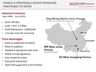 3
STABLE & PROFITABLE SILVER PRODUCER
POSITIONED TO GROW
Historical Production
(April 2006 – June 2022)
• Silver: 84 Moz.
• Lead + Zinc: 1.2 Blbs.
• Profit Distribution: >US$520M
• +15 year mine life remaining
China Advantages:
• Close to customers (smelters)
• Close to suppliers
• Capable & disciplined work force
• Stable mining regulations
• Free market for metal
• Free profit distribution
• 2021 FDI surged 20% to $173 billion
TSX: SVM | NYSE AMERICAN SVM
Ying Mining District, Henan Province
(SGX, HPG, HZG, TLP, LME, LMW and DCG mines)
GC Mine, Guangdong Province
BYP Mine, Hunan
Province
(Care and Maintenance)
 