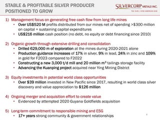 4
STABLE & PROFITABLE SILVER PRODUCER
POSITIONED TO GROW TSX: SVM | NYSE AMERICAN SVM
1) Management focus on generating free cash flow from long life mines
• Over US$520 M profits distributed from our mines net of spending >$300 million
on capital + sustaining capital expenditures
• US$216 million cash position (no debt, no equity or debt financing since 2010)
2) Organic growth through extensive drilling and consolidation
• Drilled 629,000 m of exploration at the mines during 2020-2021 alone
• Production guidance increases of 17% in silver, 9% in lead, 24% in zinc and 109%
in gold for F2023 compared to F2022
• Constructing a new 3,000 t/d mill and 20 million m3 tailings storage facility
• Advancing the Kuanping project acquired near Ying Mining District
3) Equity investments in potential world class opportunities
• Over $39 million invested in New Pacific since 2017, resulting in world class silver
discovery and value appreciation to $126 million
4) Ongoing merger and acquisition effort to create value
• Evidenced by attempted 2020 Guyana Goldfields acquisition
5) Long-term commitment to responsible mining and ESG
• 17+ years strong community & government relationships
 