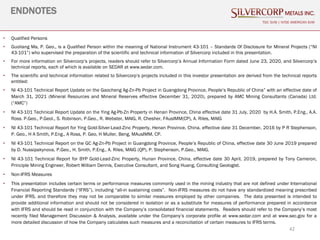42
ENDNOTES
TSX: SVM | NYSE AMERICAN SVM
• Qualified Persons
• Guoliang Ma, P. Geo., is a Qualified Person within the meaning of National Instrument 43-101 – Standards Of Disclosure for Mineral Projects (“NI
43-101”) who supervised the preparation of the scientific and technical information of Silvercorp included in this presentation.
• For more information on Silvercorp’s projects, readers should refer to Silvercorp’s Annual Information Form dated June 23, 2020, and Silvercorp’s
technical reports, each of which is available on SEDAR at www.sedar.com.
• The scientific and technical information related to Silvercorp’s projects included in this investor presentation are derived from the technical reports
entitled:
• NI 43-101 Technical Report Update on the Gaocheng Ag-Zn-Pb Project in Guangdong Province, People’s Republic of China” with an effective date of
March 31, 2021 (Mineral Resources and Mineral Reserves effective December 31, 2020), prepared by AMC Mining Consultants (Canada) Ltd.
(“AMC”)
• NI 43-101 Technical Report Update on the Ying Ag-Pb-Zn Property in Henan Province, China effective date 31 July, 2020 by H.A. Smith, P.Eng., A.A.
Ross. P.Geo., P.Geol., S. Robinson, P.Geo., R. Webster, MAIG, R. Chesher, FAusIMM(CP), A. Riles, MAIG
• NI 43-101 Technical Report for Ying Gold-Silver-Lead-Zinc Property, Henan Province, China, effective date 31 December, 2016 by P R Stephenson,
P. Geo., H A Smith, P.Eng., A Ross, P. Geo, H Muller, Beng, MAusIMM, CP.
• NI 43-101 Technical Report on the GC Ag-Zn-Pb Project in Guangdong Province, People’s Republic of China, effective date 30 June 2019 prepared
by D. Nussipakynova, P.Geo., H. Smith, P.Eng., A. Riles, MAIG (QP), P. Stephenson, P.Geo., MAIG.
• NI 43-101 Technical Report for BYP Gold-Lead-Zinc Property, Hunan Province, China, effective date 30 April, 2019, prepared by Tony Cameron,
Principle Mining Engineer, Robert William Dennis, Executive Consultant, and Song Huang, Consulting Geologist.
• Non-IFRS Measures
• This presentation includes certain terms or performance measures commonly used in the mining industry that are not defined under International
Financial Reporting Standards (“IFRS”), including “all-in sustaining costs”. Non-IFRS measures do not have any standardized meaning prescribed
under IFRS, and therefore they may not be comparable to similar measures employed by other companies. The data presented is intended to
provide additional information and should not be considered in isolation or as a substitute for measures of performance prepared in accordance
with IFRS and should be read in conjunction with the Company’s consolidated financial statements. Readers should refer to the Company’s most
recently filed Management Discussion & Analysis, available under the Company’s corporate profile at www.sedar.com and at www.sec.gov for a
more detailed discussion of how the Company calculates such measures and a reconciliation of certain measures to IFRS terms.
 