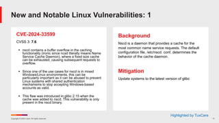 Copyright © 2024 Ivanti. All rights reserved. 11
CVE-2024-33599
CVSS 3: 7.6
§ nscd contains a buffer overflow in the caching
functionality (ironic since ncsd literally means Name
Service Cache Daemon), where a fixed size cache
can be exhausted, causing subsequent requests to
overflow.
§ Since one of the use cases for nscd is in mixed
Windows/Linux environments, this can be
particularly important as it can be abused to prevent
Linux systems with shared authentication
mechanisms to stop accepting Windows-based
accounts as valid.
§ This flaw was introduced in glibc 2.15 when the
cache was added to nscd. This vulnerability is only
present in the nscd binary.
Background
Nscd is a daemon that provides a cache for the
most common name service requests. The default
configuration file, /etc/nscd. conf, determines the
behavior of the cache daemon.
Mitigation
Update systems to the latest version of glibc
New and Notable Linux Vulnerabilities: 1
Highlighted by TuxCare
 