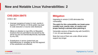 Copyright © 2024 Ivanti. All rights reserved. 12
CVE-2024-38475
CVSS 3: 9.1
§ Improper escaping of output in mod_rewrite in
Apache HTTP Server 2.4.59 & earlier may lead
to code execution or source code disclosure.
§ Allows an attacker to map URLs to filesystem
locations that are permitted to be served by the
server but are not intentionally/directly reachable
by any URL.
§ Substitutions in server context that use
backreferences or variables as the first segment
of the substitution are affected.
Mitigation
Upgrading to version 2.4.60 eliminates this
vulnerability.
The patch for this vulnerability can break some
(unsafe) mod_rewrite rules, so caution and
proper testing is advised when patching it.
Vulnerable versions of Apache ship with CentOS 6,
7, 8.4, 8.5 and derivatives.
Note that none of them are under official vendor
support any longer.
New and Notable Linux Vulnerabilities: 2
Highlighted by TuxCare
 