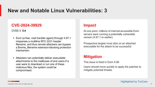 Copyright © 2024 Ivanti. All rights reserved. 13
CVE-2024-39929
CVSS 3: 5.4
§ Exim (a free, mail transfer agent) through 4.97.1
misparses a multiline RFC 2231 header
filename, and thus remote attackers can bypass
a $mime_filename extension-blocking protection
mechanism.
§ Attackers can potentially deliver executable
attachments to the mailboxes of end users.If a
user were to download or run one of these
malicious files, the system could be
compromised.
Impact
At one point, millions of internet-accessible Exim
servers were running a potentially vulnerable
version (4.97.1 or earlier).
Prospective targets must click on an attached
executable for the attack to be successful.
Mitigation
This issue is fixed in Exim 4.98.
Users should move quickly to apply the patches to
mitigate potential threats.
New and Notable Linux Vulnerabilities: 3
Highlighted by TuxCare
 