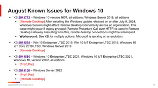 Copyright © 2024 Ivanti. All rights reserved. 23
August Known Issues for Windows 10
§ KB 5041773 – Windows 10 version 1607, all editions; Windows Server 2016, all editions
§ [Remote Desktop] After installing the Windows update released on or after July 9, 2024,
Windows Servers might affect Remote Desktop Connectivity across an organization. This
issue might occur if legacy protocol (Remote Procedure Call over HTTP) is used in Remote
Desktop Gateway. Resulting from this, remote desktop connections might be interrupted.
§ Workaround: See KB for multiple options. Microsoft is working on a resolution.
§ KB 5041578 – Win 10 Enterprise LTSC 2019, Win 10 IoT Enterprise LTSC 2019, Windows 10
IoT Core 2019 LTSC, Windows Server 2019
§ [Remote Desktop]
§ KB 5041580 – Windows 10 Enterprise LTSC 2021, Windows 10 IoT Enterprise LTSC 2021,
Windows 10, version 22H2, all editions
§ [Prof_Pic]
§ KB 5041160 – Windows Server 2022
§ [Prof_Pic]
§ [Remote Desktop]
 