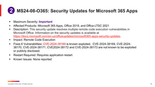 Copyright © 2024 Ivanti. All rights reserved. 25
§ Maximum Severity: Important
§ Affected Products: Microsoft 365 Apps, Office 2019, and Office LTSC 2021
§ Description: This security update resolves multiple remote code execution vulnerabilities in
Microsoft Office. Information on the security updates is available at
https://docs.microsoft.com/en-us/officeupdates/microsoft365-apps-security-updates.
§ Impact: Remote Code Execution
§ Fixes 6 Vulnerabilities: CVE-2024-38189 is known exploited. CVE-2024-38169, CVE-2024-
38170, CVE-2024-38171, CVE2024-38172 and CVE-2024-38173 are not known to be exploited
or publicly disclosed.
§ Restart Required: Requires application restart
§ Known Issues: None reported
MS24-08-O365: Security Updates for Microsoft 365 Apps
1
2
 