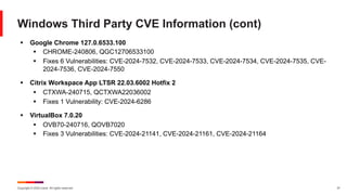 Copyright © 2024 Ivanti. All rights reserved. 31
Windows Third Party CVE Information (cont)
§ Google Chrome 127.0.6533.100
§ CHROME-240806, QGC12706533100
§ Fixes 6 Vulnerabilities: CVE-2024-7532, CVE-2024-7533, CVE-2024-7534, CVE-2024-7535, CVE-
2024-7536, CVE-2024-7550
§ Citrix Workspace App LTSR 22.03.6002 Hotfix 2
§ CTXWA-240715, QCTXWA22036002
§ Fixes 1 Vulnerability: CVE-2024-6286
§ VirtualBox 7.0.20
§ OVB70-240716, QOVB7020
§ Fixes 3 Vulnerabilities: CVE-2024-21141, CVE-2024-21161, CVE-2024-21164
 