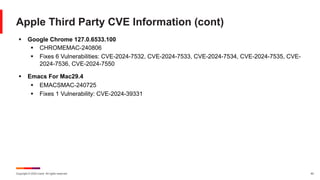 Copyright © 2024 Ivanti. All rights reserved. 42
Apple Third Party CVE Information (cont)
§ Google Chrome 127.0.6533.100
§ CHROMEMAC-240806
§ Fixes 6 Vulnerabilities: CVE-2024-7532, CVE-2024-7533, CVE-2024-7534, CVE-2024-7535, CVE-
2024-7536, CVE-2024-7550
§ Emacs For Mac29.4
§ EMACSMAC-240725
§ Fixes 1 Vulnerability: CVE-2024-39331
 