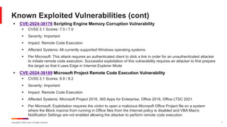 Copyright © 2024 Ivanti. All rights reserved. 7
§ CVE-2024-38178 Scripting Engine Memory Corruption Vulnerability
§ CVSS 3.1 Scores: 7.5 / 7.0
§ Severity: Important
§ Impact: Remote Code Execution
§ Affected Systems: All currently supported Windows operating systems
§ Per Microsoft: This attack requires an authenticated client to click a link in order for an unauthenticated attacker
to initiate remote code execution. Successful exploitation of this vulnerability requires an attacker to first prepare
the target so that it uses Edge in Internet Explorer Mode
§ CVE-2024-38189 Microsoft Project Remote Code Execution Vulnerability
§ CVSS 3.1 Scores: 8.8 / 8.2
§ Severity: Important
§ Impact: Remote Code Execution
§ Affected Systems: Microsoft Project 2016, 365 Apps for Enterprise, Office 2019, Office LTSC 2021
§ Per Microsoft: Exploitation requires the victim to open a malicious Microsoft Office Project file on a system
where the Block macros from running in Office files from the Internet policy is disabled and VBA Macro
Notification Settings are not enabled allowing the attacker to perform remote code execution.
Known Exploited Vulnerabilities (cont)
 