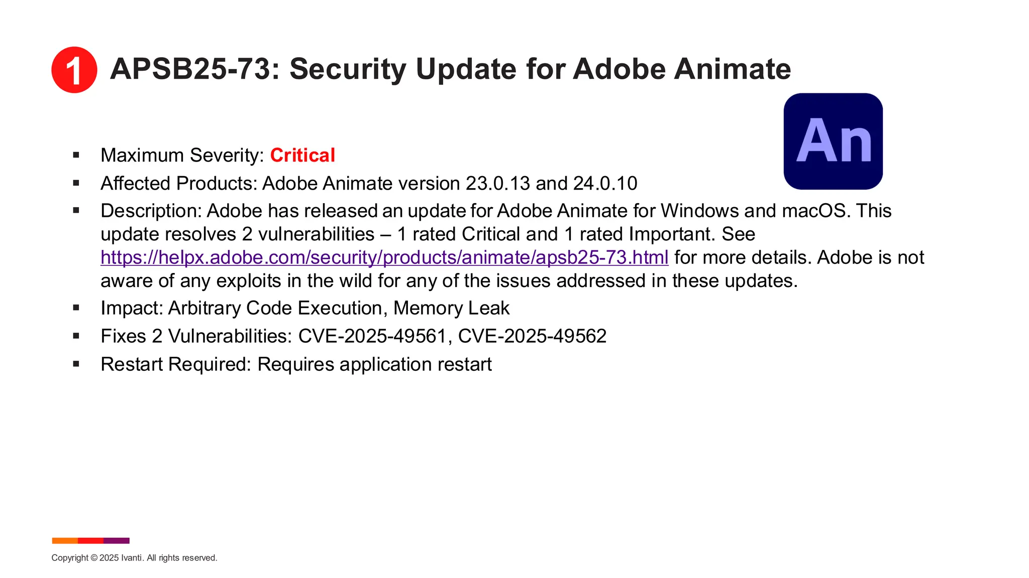 Copyright © 2025 Ivanti. All rights reserved.
APSB25-73: Security Update for Adobe Animate
▪ Maximum Severity: Critical
▪ Affected Products: Adobe Animate version 23.0.13 and 24.0.10
▪ Description: Adobe has released an update for Adobe Animate for Windows and macOS. This
update resolves 2 vulnerabilities – 1 rated Critical and 1 rated Important. See
https://helpx.adobe.com/security/products/animate/apsb25-73.html for more details. Adobe is not
aware of any exploits in the wild for any of the issues addressed in these updates.
▪ Impact: Arbitrary Code Execution, Memory Leak
▪ Fixes 2 Vulnerabilities: CVE-2025-49561, CVE-2025-49562
▪ Restart Required: Requires application restart
1
 