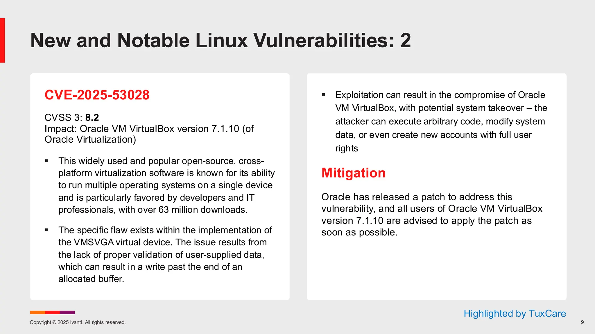 Copyright © 2025 Ivanti. All rights reserved. 9
CVE-2025-53028
CVSS 3: 8.2
Impact: Oracle VM VirtualBox version 7.1.10 (of
Oracle Virtualization)
▪ This widely used and popular open-source, cross-
platform virtualization software is known for its ability
to run multiple operating systems on a single device
and is particularly favored by developers and IT
professionals, with over 63 million downloads.
▪ The specific flaw exists within the implementation of
the VMSVGA virtual device. The issue results from
the lack of proper validation of user-supplied data,
which can result in a write past the end of an
allocated buffer.
▪ Exploitation can result in the compromise of Oracle
VM VirtualBox, with potential system takeover – the
attacker can execute arbitrary code, modify system
data, or even create new accounts with full user
rights
Mitigation
Oracle has released a patch to address this
vulnerability, and all users of Oracle VM VirtualBox
version 7.1.10 are advised to apply the patch as
soon as possible.
New and Notable Linux Vulnerabilities: 2
Highlighted by TuxCare
 