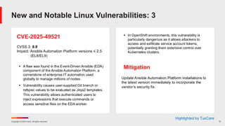 Copyright © 2025 Ivanti. All rights reserved. 10
CVE-2025-49521
CVSS 3: 8.8
Impact: Ansible Automation Platform versions ≤ 2.5
(EL8/EL9)
▪ A flaw was found in the Event-Driven Ansible (EDA)
component of the Ansible Automation Platform, a
cornerstone of enterprise IT automation used
globally to manage millions of nodes.
▪ Vulnerability causes user-supplied Git branch or
refspec values to be evaluated as Jinja2 templates.
This vulnerability allows authenticated users to
inject expressions that execute commands or
access sensitive files on the EDA worker.
▪ In OpenShift environments, this vulnerability is
particularly dangerous as it allows attackers to
access and exfiltrate service account tokens,
potentially granting them extensive control over
Kubernetes clusters.
Mitigation
Update Ansible Automation Platform installations to
the latest version immediately to incorporate the
vendor’s security fix.
New and Notable Linux Vulnerabilities: 3
Highlighted by TuxCare
 