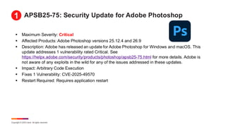 Copyright © 2025 Ivanti. All rights reserved.
APSB25-75: Security Update for Adobe Photoshop
▪ Maximum Severity: Critical
▪ Affected Products: Adobe Photoshop versions 25.12.4 and 26.9
▪ Description: Adobe has released an update for Adobe Photoshop for Windows and macOS. This
update addresses 1 vulnerability rated Critical. See
https://helpx.adobe.com/security/products/photoshop/apsb25-75.html for more details. Adobe is
not aware of any exploits in the wild for any of the issues addressed in these updates.
▪ Impact: Arbitrary Code Execution
▪ Fixes 1 Vulnerability: CVE-2025-49570
▪ Restart Required: Requires application restart
1
 