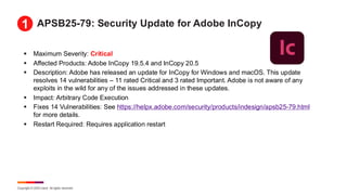 Copyright © 2025 Ivanti. All rights reserved.
APSB25-79: Security Update for Adobe InCopy
▪ Maximum Severity: Critical
▪ Affected Products: Adobe InCopy 19.5.4 and InCopy 20.5
▪ Description: Adobe has released an update for InCopy for Windows and macOS. This update
resolves 14 vulnerabilities – 11 rated Critical and 3 rated Important. Adobe is not aware of any
exploits in the wild for any of the issues addressed in these updates.
▪ Impact: Arbitrary Code Execution
▪ Fixes 14 Vulnerabilities: See https://helpx.adobe.com/security/products/indesign/apsb25-79.html
for more details.
▪ Restart Required: Requires application restart
1
 