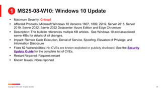 Copyright © 2025 Ivanti. All rights reserved. 24
MS25-08-W10: Windows 10 Update
▪ Maximum Severity: Critical
▪ Affected Products: Microsoft Windows 10 Versions 1607, 1809, 22H2, Server 2016, Server
2019, Server 2022, Server 2022 Datacenter: Azure Edition and Edge Chromium
▪ Description: This bulletin references multiple KB articles. See Windows 10 and associated
server KBs for details of all changes.
▪ Impact: Remote Code Execution, Denial of Service, Spoofing, Elevation of Privilege, and
Information Disclosure
▪ Fixes 62 Vulnerabilities: No CVEs are known exploited or publicly disclosed. See the Security
Update Guide for the complete list of CVEs.
▪ Restart Required: Requires restart
▪ Known Issues: None reported
1
 