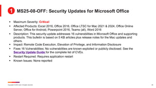 Copyright © 2025 Ivanti. All rights reserved. 25
▪ Maximum Severity: Critical
▪ Affected Products: Excel 2016, Office 2016, Office LTSC for Mac 2021 & 2024, Office Online
Server, Office for Android, Powerpoint 2016, Teams (all), Word 2016
▪ Description: This security update addresses 16 vulnerabilities in Microsoft Office and supporting
products. This bulletin is based on 5 KB articles plus release notes for the Mac updates and
others.
▪ Impact: Remote Code Execution, Elevation of Privilege, and Information Disclosure
▪ Fixes 16 Vulnerabilities: No vulnerabilities are known exploited or publicly disclosed. See the
Security Update Guide for the complete list of CVEs.
▪ Restart Required: Requires application restart
▪ Known Issues: None reported
MS25-08-OFF: Security Updates for Microsoft Office
1
 