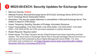 Copyright © 2025 Ivanti. All rights reserved. 27
MS25-08-EXCH: Security Updates for Exchange Server
▪ Maximum Severity: Critical
▪ Affected Products: Microsoft Exchange Server 2016 CU23, Exchange Server 2019 CU14 &
CU15, Exchange Server Subscription Edition
▪ Description: This security update addresses 5 vulnerabilities in Microsoft Exchange Server. This
bulletin is based on 8 KB articles.
▪ Impact: Tampering, Spoofing, Elevation of Privilege, Information Disclosure
▪ Fixes 5 Vulnerabilities: CVE-2025-25005, CVE-2025-25006, CVE-2025-25007, CVE-2025-
33051, CVE-2025-53786. No CVEs are known exploited or publicly disclosed.
▪ Restart Required: Requires restart
▪ Known Issues: The Edge Transport service (EdgeTransport.exe) stops responding and then
restarts. This issue occurs if Exchanger Server tries to decrypt messages that are sent from an
external source that's protected by Azure Rights Management (Azure RMS). For more
information and a workaround, see Edge Transport service stops responding after installing
November 2024 SU or Exchange 2019 CU15.
1
 