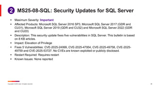 Copyright © 2025 Ivanti. All rights reserved. 28
MS25-08-SQL: Security Updates for SQL Server
▪ Maximum Severity: Important
▪ Affected Products: Microsoft SQL Server 2016 SP3, Microsoft SQL Server 2017 (GDR and
CU31), Microsoft SQL Server 2019 (GDR and CU32) and Microsoft SQL Server 2022 (GDR
and CU20)
▪ Description: This security update fixes five vulnerabilities in SQL Server. This bulletin is based
on 8 KB articles.
▪ Impact: Elevation of Privilege
▪ Fixes 5 Vulnerabilities: CVE-2025-24999, CVE-2025-47954, CVE-2025-49758, CVE-2025-
49759 and CVE-2025-53727. No CVEs are known exploited or publicly disclosed.
▪ Restart Required: Requires restart
▪ Known Issues: None reported
1
2
 