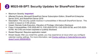 Copyright © 2025 Ivanti. All rights reserved. 29
▪ Maximum Severity: Important
▪ Affected Products: Microsoft SharePoint Server Subscription Edition, SharePoint Enterprise
Server 2016, and SharePoint Server 2019
▪ Description: This security update resolves 4 vulnerabilities in Microsoft SharePoint Server. This
bulletin is based on 5 KB articles.
▪ Impact: Remote Code Execution, Elevation of Privilege, Information Disclosure
▪ Fixes 4 Vulnerabilities: CVE-2025-49712, CVE-2025-53733, CVE-2025-53736, and CVE-2025-
53760. No CVEs are known exploited or publicly disclosed.
▪ Restart Required: Requires application restart
▪ Known Issues: After you install this update, you may experience an issue when you configure
calendar overlay settings. For more information, see Overlay settings in CalendarService.ashx
doesn't work (KB5064829).
MS25-08-SPT: Security Updates for SharePoint Server
1
2
 
