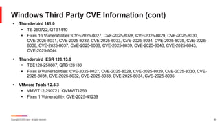 Copyright © 2025 Ivanti. All rights reserved. 38
Windows Third Party CVE Information (cont)
▪ Thunderbird 141.0
▪ TB-250722, QTB1410
▪ Fixes 16 Vulnerabilities: CVE-2025-8027, CVE-2025-8028, CVE-2025-8029, CVE-2025-8030,
CVE-2025-8031, CVE-2025-8032, CVE-2025-8033, CVE-2025-8034, CVE-2025-8035, CVE-2025-
8036, CVE-2025-8037, CVE-2025-8038, CVE-2025-8039, CVE-2025-8040, CVE-2025-8043,
CVE-2025-8044
▪ Thunderbird ESR 128.13.0
▪ TBE128-250807, QTB128130
▪ Fixes 9 Vulnerabilities: CVE-2025-8027, CVE-2025-8028, CVE-2025-8029, CVE-2025-8030, CVE-
2025-8031, CVE-2025-8032, CVE-2025-8033, CVE-2025-8034, CVE-2025-8035
▪ VMware Tools 12.5.3
▪ VMWT12-250721, QVMWT1253
▪ Fixes 1 Vulnerability: CVE-2025-41239
 