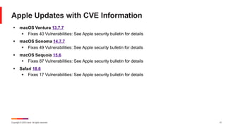 Copyright © 2025 Ivanti. All rights reserved. 41
Apple Updates with CVE Information
▪ macOS Ventura 13.7.7
▪ Fixes 40 Vulnerabilities: See Apple security bulletin for details
▪ macOS Sonoma 14.7.7
▪ Fixes 49 Vulnerabilities: See Apple security bulletin for details
▪ macOS Sequoia 15.6
▪ Fixes 87 Vulnerabilities: See Apple security bulletin for details
▪ Safari 18.6
▪ Fixes 17 Vulnerabilities: See Apple security bulletin for details
 