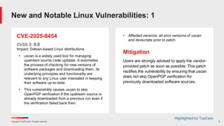 Copyright © 2025 Ivanti. All rights reserved. 8
CVE-2025-8454
CVSS 3: 9.8
Impact: Debian-based Linux distributions
• uscan is a widely used tool for managing
upstream source code updates. It automates
the process of checking for new versions of
software packages and downloading them. its
underlying principles and functionality are
relevant to any Linux user interested in keeping
their software up-to-date.
• This vulnerability causes uscan to skip
OpenPGP verification if the upstream source is
already downloaded from a previous run even if
the verification failed back then.
• Affected versions: all prior versions of uscan
and devscripts prior to patch
Mitigation
Users are strongly advised to apply the vendor-
provided patch as soon as possible. This patch
rectifies the vulnerability by ensuring that uscan
does not skip OpenPGP verification for
previously downloaded software sources.
New and Notable Linux Vulnerabilities: 1
Highlighted by TuxCare
 