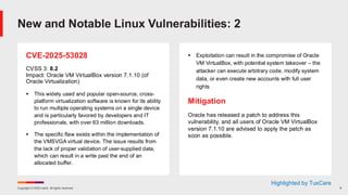Copyright © 2025 Ivanti. All rights reserved. 9
CVE-2025-53028
CVSS 3: 8.2
Impact: Oracle VM VirtualBox version 7.1.10 (of
Oracle Virtualization)
▪ This widely used and popular open-source, cross-
platform virtualization software is known for its ability
to run multiple operating systems on a single device
and is particularly favored by developers and IT
professionals, with over 63 million downloads.
▪ The specific flaw exists within the implementation of
the VMSVGA virtual device. The issue results from
the lack of proper validation of user-supplied data,
which can result in a write past the end of an
allocated buffer.
▪ Exploitation can result in the compromise of Oracle
VM VirtualBox, with potential system takeover – the
attacker can execute arbitrary code, modify system
data, or even create new accounts with full user
rights
Mitigation
Oracle has released a patch to address this
vulnerability, and all users of Oracle VM VirtualBox
version 7.1.10 are advised to apply the patch as
soon as possible.
New and Notable Linux Vulnerabilities: 2
Highlighted by TuxCare
 