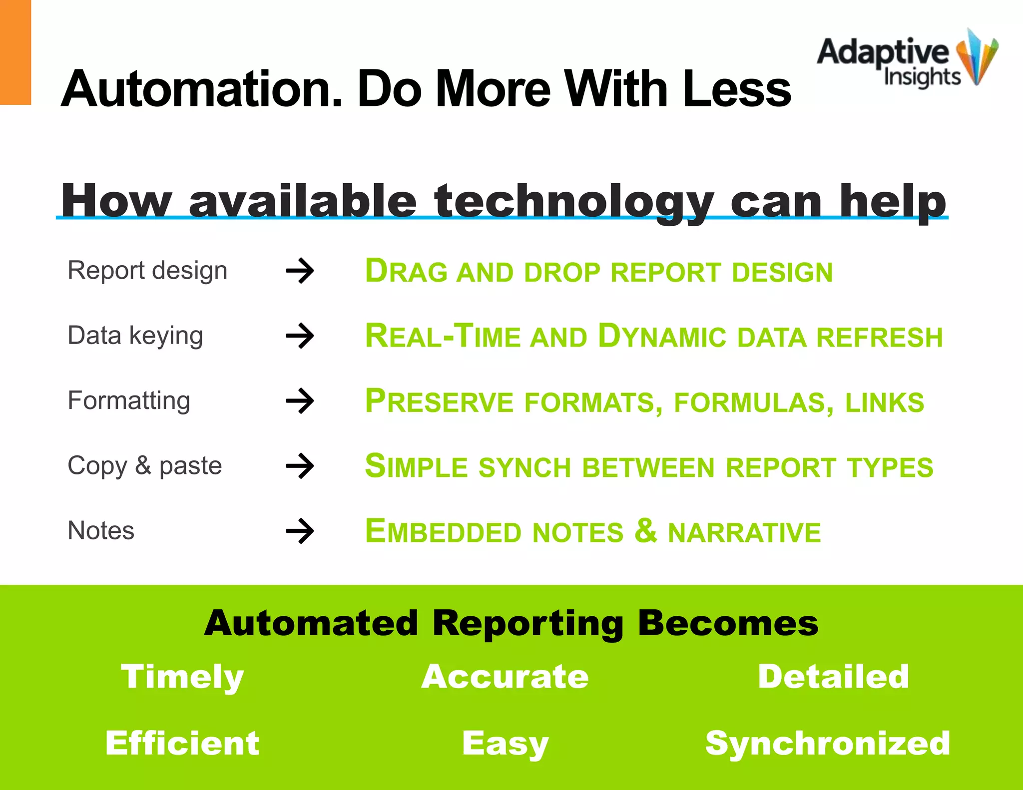 Automation. Do More With Less 
How available technology can help 
Report design → DRAG AND DROP REPORT DESIGN 
Data keying → REAL-TIME AND DYNAMIC DATA REFRESH 
Formatting → PRESERVE FORMATS, FORMULAS, LINKS 
Copy & paste → SIMPLE SYNCH BETWEEN REPORT TYPES 
Notes → EMBEDDED NOTES & NARRATIVE 
Automated Reporting Becomes 
Timely Accurate Detailed 
Efficient Easy Synchronized 
© 2014 Adaptive Insights | Confidential & Proprietary 15 
 