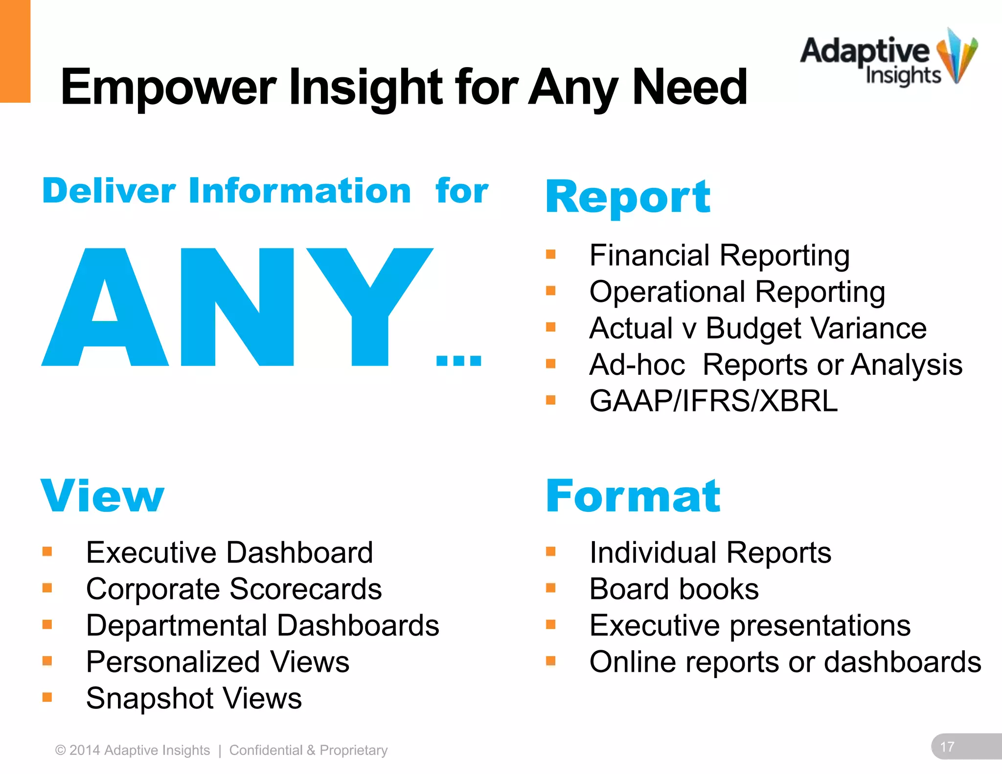 Empower Insight for Any Need 
Report 
 Financial Reporting 
 Operational Reporting 
 Actual v Budget Variance 
 Ad-hoc Reports or Analysis 
 GAAP/IFRS/XBRL 
Deliver Information for 
ANY 
… 
View Format 
 Executive Dashboard 
 Corporate Scorecards 
 Departmental Dashboards 
 Personalized Views 
 Snapshot Views 
 Individual Reports 
 Board books 
 Executive presentations 
 Online reports or dashboards 
© 2014 Adaptive Insights | Confidential & Proprietary 17 
 