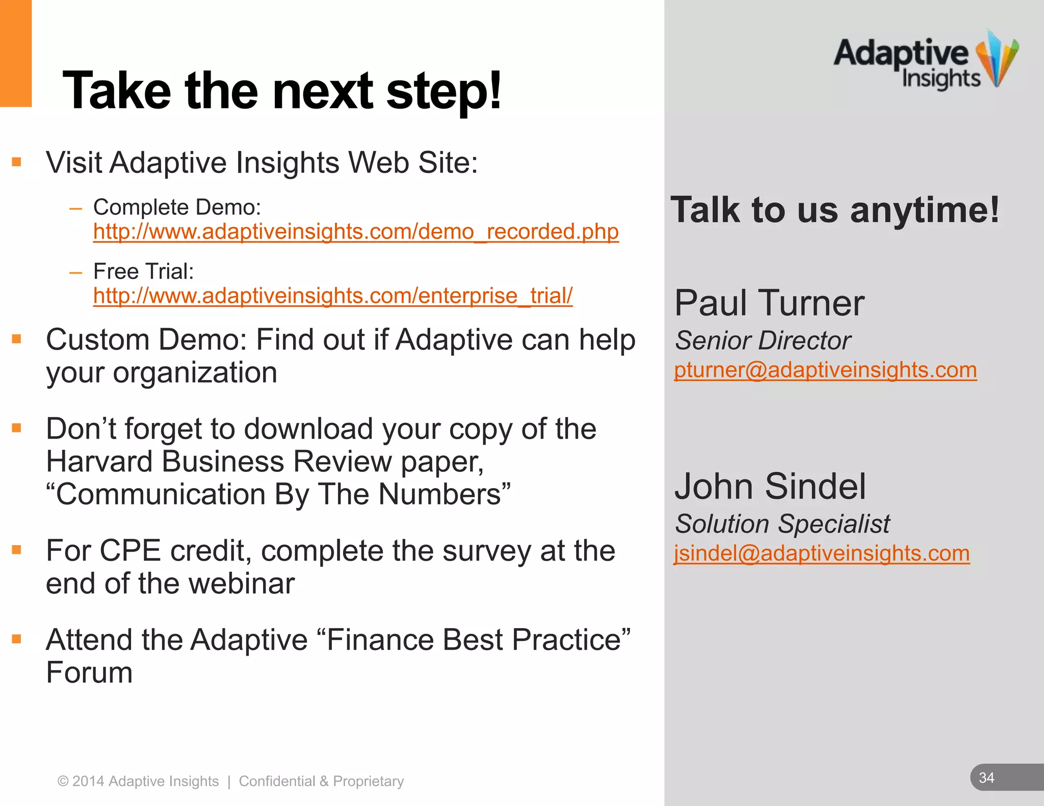 Talk to us anytime! 
Paul Turner 
Senior Director 
pturner@adaptiveinsights.com 
John Sindel 
Solution Specialist 
jsindel@adaptiveinsights.com 
Take the next step! 
 Visit Adaptive Insights Web Site: 
– Complete Demo: 
http://www.adaptiveinsights.com/demo_recorded.php 
– Free Trial: 
http://www.adaptiveinsights.com/enterprise_trial/ 
 Custom Demo: Find out if Adaptive can help 
your organization 
 Don’t forget to download your copy of the 
Harvard Business Review paper, 
“Communication By The Numbers” 
 For CPE credit, complete the survey at the 
end of the webinar 
 Attend the Adaptive “Finance Best Practice” 
Forum 
© 2014 Adaptive Insights | Confidential & Proprietary 34 
 