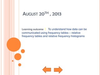 AUGUST 20TH , 2013
Learning outcome : To understand how data can be
communicated using frequency tables – relative
frequency tables and relative frequency histograms
 
