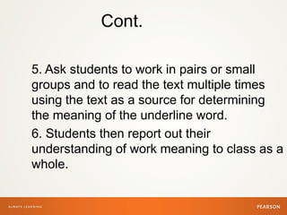 Cont.
5. Ask students to work in pairs or small
groups and to read the text multiple times
using the text as a source for determining
the meaning of the underline word.
6. Students then report out their
understanding of work meaning to class as a
whole.
 