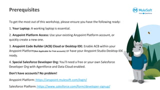 To get the most out of this workshop, please ensure you have the following ready:
1. Your Laptop: A working laptop is essential.
2. Anypoint Platform Access: Use your existing Anypoint Platform account, or
quickly create a new one.
3. Anypoint Code Builder (ACB) Cloud or Desktop IDE: Enable ACB within your
Anypoint Platform(Not Applicable for Trial accounts) or have your Anypoint Studio Desktop IDE
ready.
4. Special Salesforce Developer Org: You'll need a free or your own Salesforce
Developer Org with Agentforce and Data Cloud enabled.
Don't have accounts? No problem!
Anypoint Platform: https://anypoint.mulesoft.com/login/
Salesforce Platform: https://www.salesforce.com/form/developer-signup/
Prerequisites
 