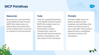 MCP Primitives
Resources
Resources are a core primitive
in the Model Context Protocol
(MCP) that allow servers to
expose data and content that
can be read by clients and used
as context for LLM interactions.
Tools
Tools are a powerful primitive
in the Model Context Protocol
(MCP) that enable servers to
expose executable
functionality to clients.
Through tools, LLMs can
interact with external systems,
perform computations, and
take actions in the real world.
Prompts
Prompts enable servers to
define reusable prompt
templates and workflows that
clients can easily surface to
users and LLMs. They provide a
powerful way to standardize
and share common LLM
interactions.
 