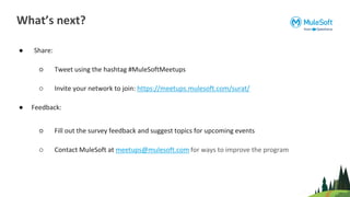 ● Share:
○ Tweet using the hashtag #MuleSoftMeetups
○ Invite your network to join: https://meetups.mulesoft.com/surat/
● Feedback:
○ Fill out the survey feedback and suggest topics for upcoming events
○ Contact MuleSoft at meetups@mulesoft.com for ways to improve the program
What’s next?
 