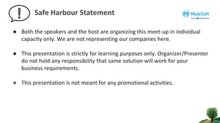 Safe Harbour Statement
● Both the speakers and the host are organizing this meet-up in individual
capacity only. We are not representing our companies here.
● This presentation is strictly for learning purposes only. Organizer/Presenter
do not hold any responsibility that same solution will work for your
business requirements.
● This presentation is not meant for any promotional activities.
 