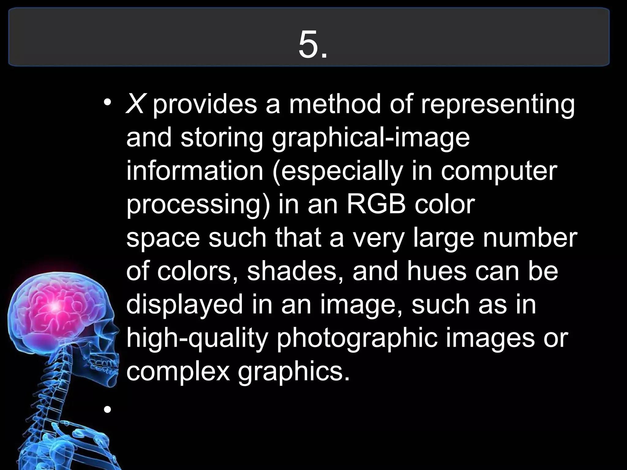 5.
• X provides a method of representing
and storing graphical-image
information (especially in computer
processing) in an RGB color
space such that a very large number
of colors, shades, and hues can be
displayed in an image, such as in
high-quality photographic images or
complex graphics.
•
 