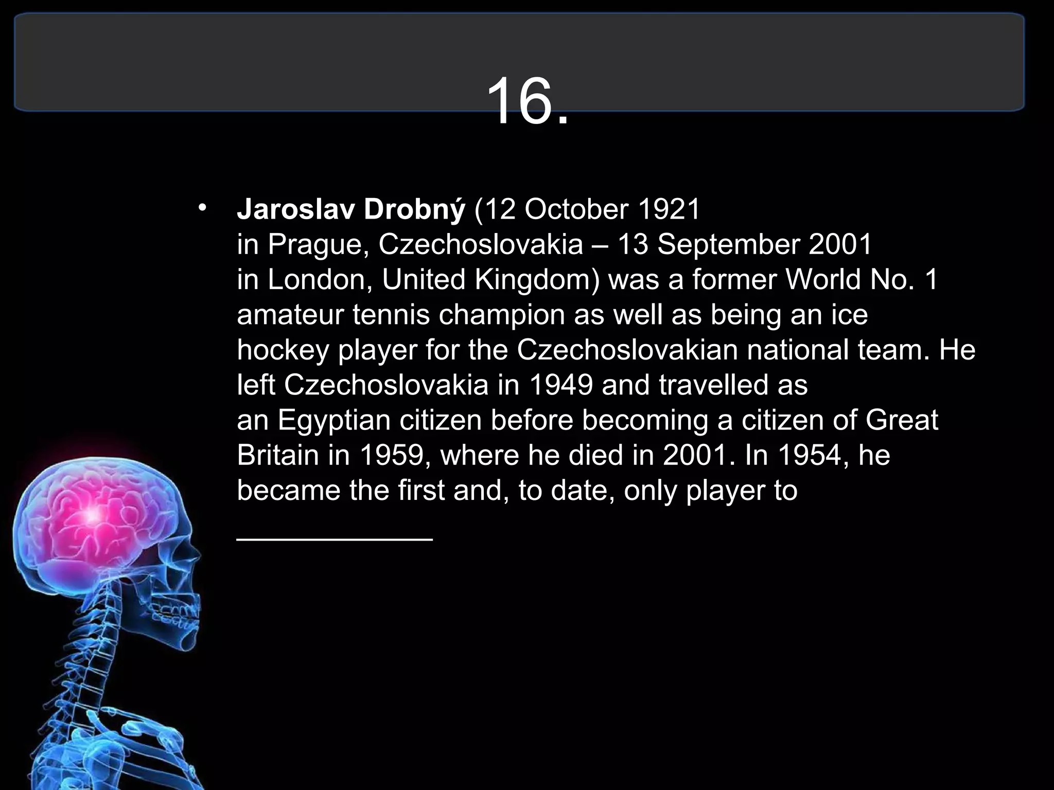 16.
• Jaroslav Drobný (12 October 1921
in Prague, Czechoslovakia – 13 September 2001
in London, United Kingdom) was a former World No. 1
amateur tennis champion as well as being an ice
hockey player for the Czechoslovakian national team. He
left Czechoslovakia in 1949 and travelled as
an Egyptian citizen before becoming a citizen of Great
Britain in 1959, where he died in 2001. In 1954, he
became the first and, to date, only player to
____________
 