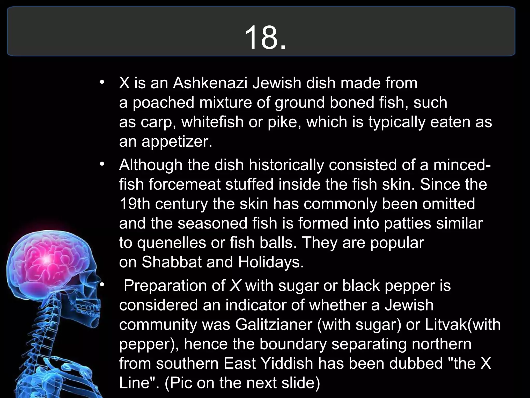 18.
• X is an Ashkenazi Jewish dish made from
a poached mixture of ground boned fish, such
as carp, whitefish or pike, which is typically eaten as
an appetizer.
• Although the dish historically consisted of a minced-
fish forcemeat stuffed inside the fish skin. Since the
19th century the skin has commonly been omitted
and the seasoned fish is formed into patties similar
to quenelles or fish balls. They are popular
on Shabbat and Holidays.
• Preparation of X with sugar or black pepper is
considered an indicator of whether a Jewish
community was Galitzianer (with sugar) or Litvak(with
pepper), hence the boundary separating northern
from southern East Yiddish has been dubbed "the X
Line". (Pic on the next slide)
 
