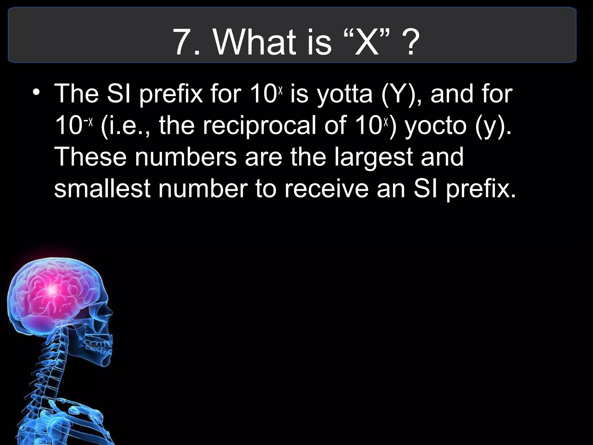 7. What is “X” ?
• The SI prefix for 10x
is yotta (Y), and for
10−x
(i.e., the reciprocal of 10x
) yocto (y).
These numbers are the largest and
smallest number to receive an SI prefix.
 
