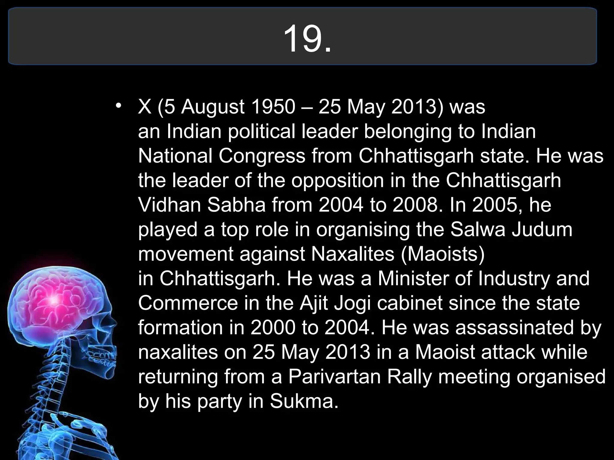 19.
• X (5 August 1950 – 25 May 2013) was
an Indian political leader belonging to Indian
National Congress from Chhattisgarh state. He was
the leader of the opposition in the Chhattisgarh
Vidhan Sabha from 2004 to 2008. In 2005, he
played a top role in organising the Salwa Judum
movement against Naxalites (Maoists)
in Chhattisgarh. He was a Minister of Industry and
Commerce in the Ajit Jogi cabinet since the state
formation in 2000 to 2004. He was assassinated by
naxalites on 25 May 2013 in a Maoist attack while
returning from a Parivartan Rally meeting organised
by his party in Sukma.
 