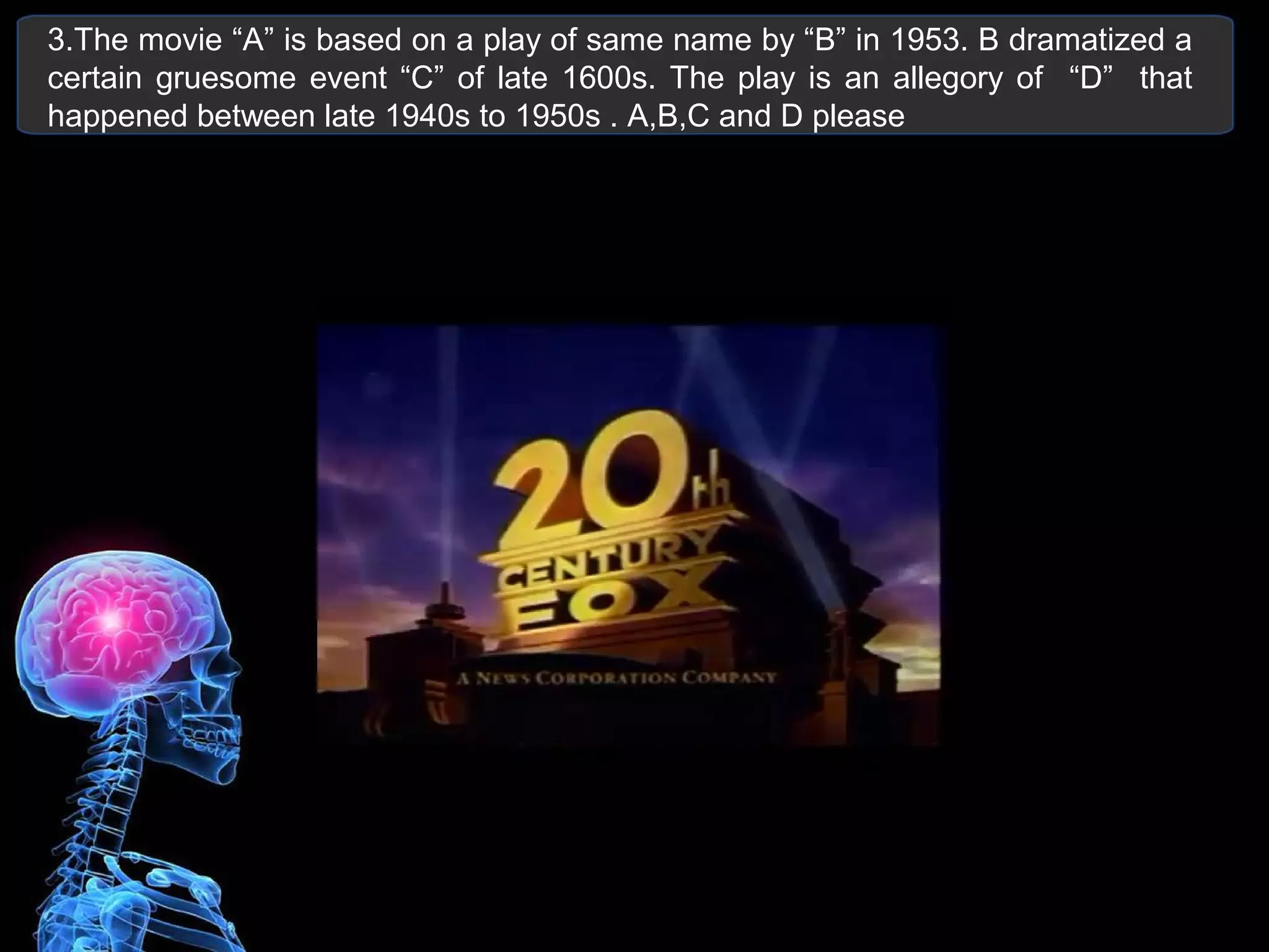 3.The movie “A” is based on a play of same name by “B” in 1953. B dramatized a
certain gruesome event “C” of late 1600s. The play is an allegory of “D” that
happened between late 1940s to 1950s . A,B,C and D please
 