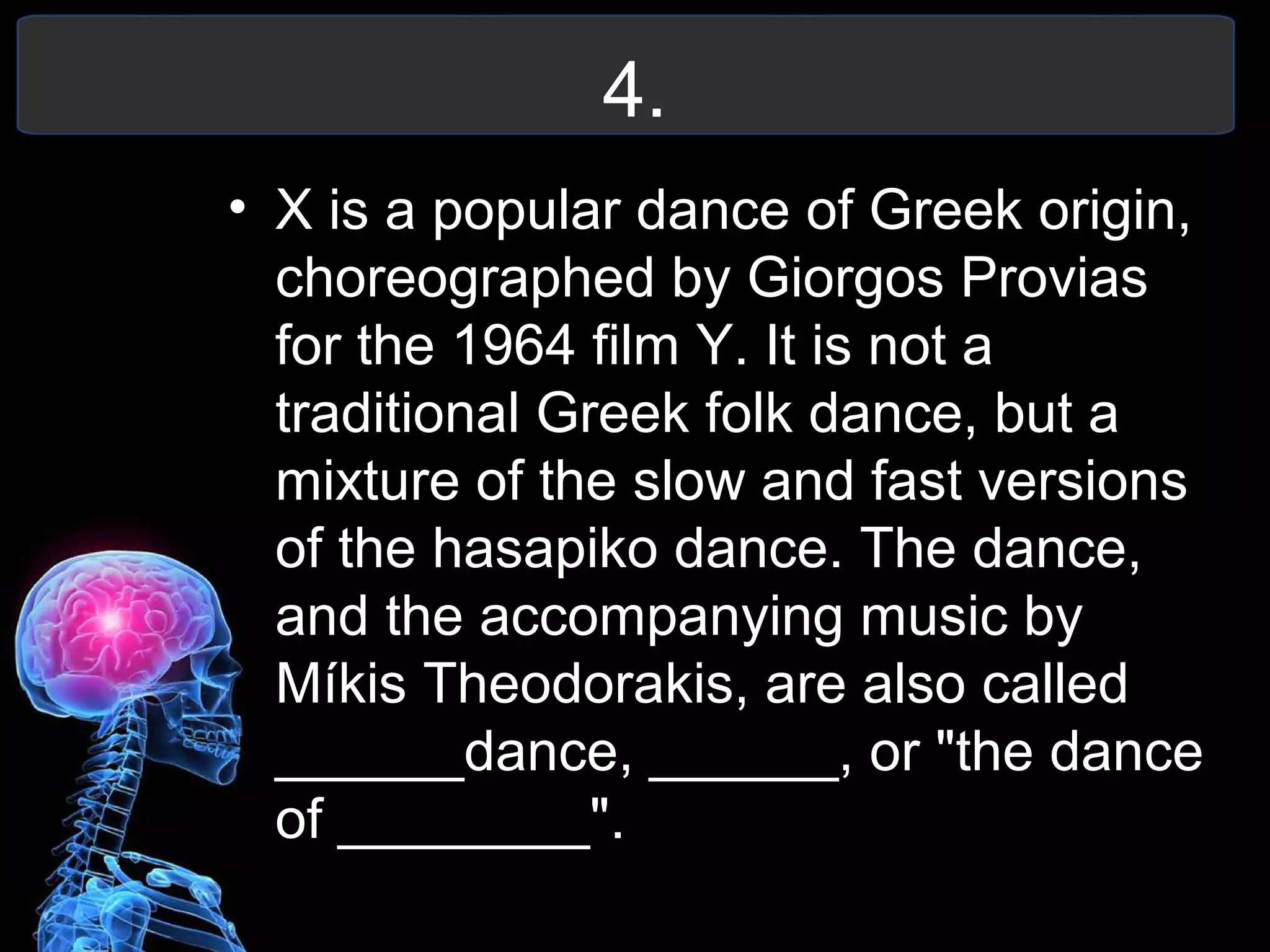 4.
• X is a popular dance of Greek origin,
choreographed by Giorgos Provias
for the 1964 film Y. It is not a
traditional Greek folk dance, but a
mixture of the slow and fast versions
of the hasapiko dance. The dance,
and the accompanying music by
Míkis Theodorakis, are also called
______dance, ______, or "the dance
of ________".
 